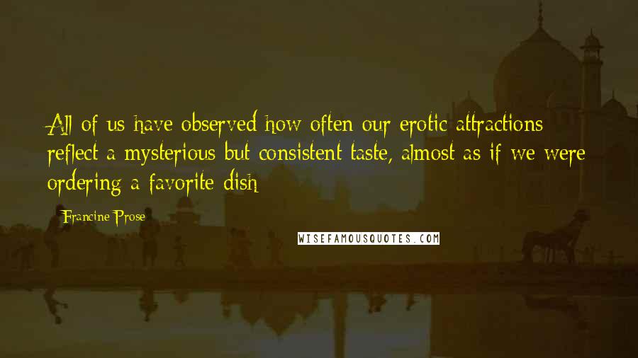 Francine Prose Quotes: All of us have observed how often our erotic attractions reflect a mysterious but consistent taste, almost as if we were ordering a favorite dish