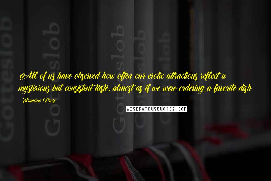 Francine Prose Quotes: All of us have observed how often our erotic attractions reflect a mysterious but consistent taste, almost as if we were ordering a favorite dish