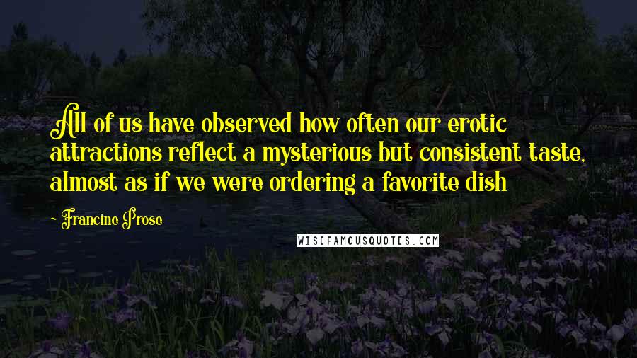 Francine Prose Quotes: All of us have observed how often our erotic attractions reflect a mysterious but consistent taste, almost as if we were ordering a favorite dish