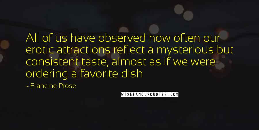 Francine Prose Quotes: All of us have observed how often our erotic attractions reflect a mysterious but consistent taste, almost as if we were ordering a favorite dish