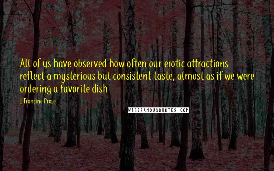 Francine Prose Quotes: All of us have observed how often our erotic attractions reflect a mysterious but consistent taste, almost as if we were ordering a favorite dish