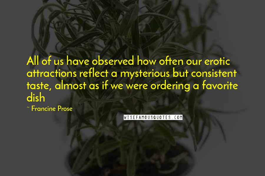 Francine Prose Quotes: All of us have observed how often our erotic attractions reflect a mysterious but consistent taste, almost as if we were ordering a favorite dish