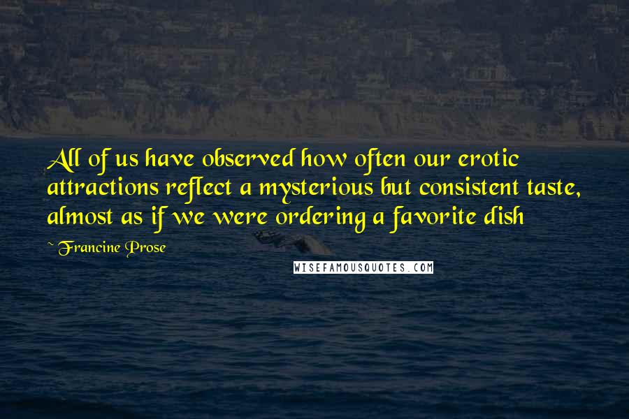 Francine Prose Quotes: All of us have observed how often our erotic attractions reflect a mysterious but consistent taste, almost as if we were ordering a favorite dish