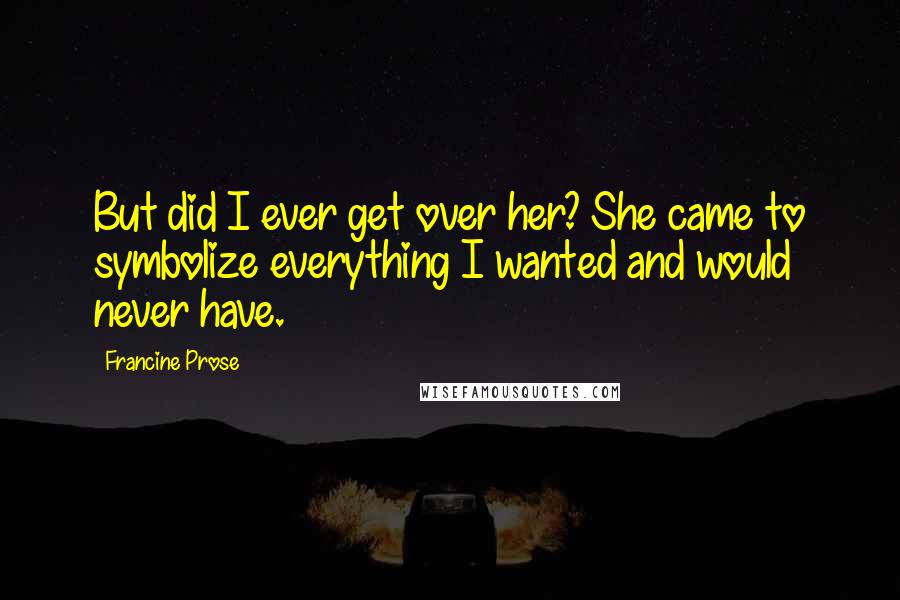 Francine Prose Quotes: But did I ever get over her? She came to symbolize everything I wanted and would never have.