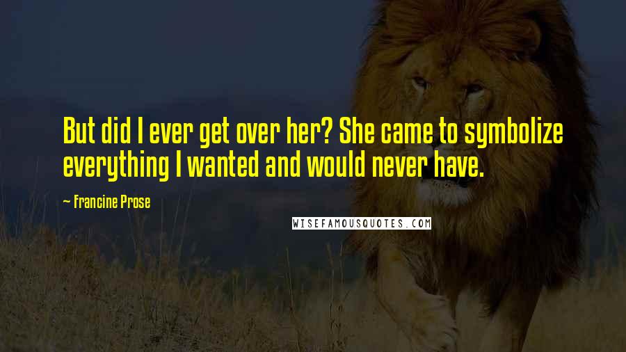 Francine Prose Quotes: But did I ever get over her? She came to symbolize everything I wanted and would never have.