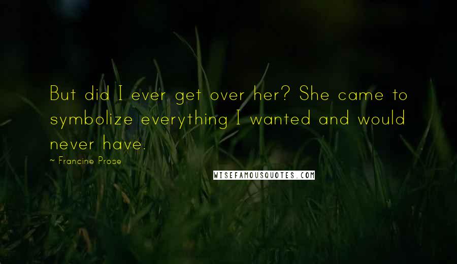 Francine Prose Quotes: But did I ever get over her? She came to symbolize everything I wanted and would never have.