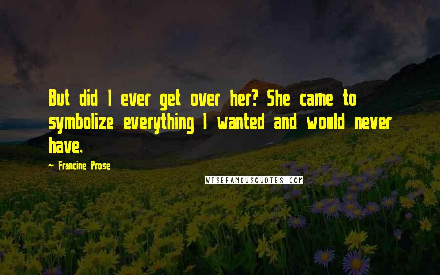 Francine Prose Quotes: But did I ever get over her? She came to symbolize everything I wanted and would never have.