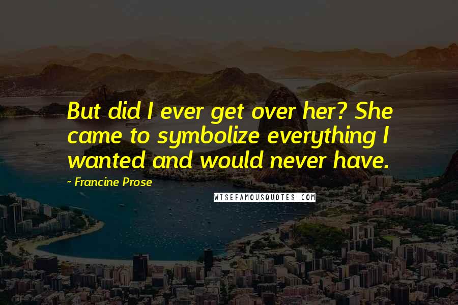 Francine Prose Quotes: But did I ever get over her? She came to symbolize everything I wanted and would never have.