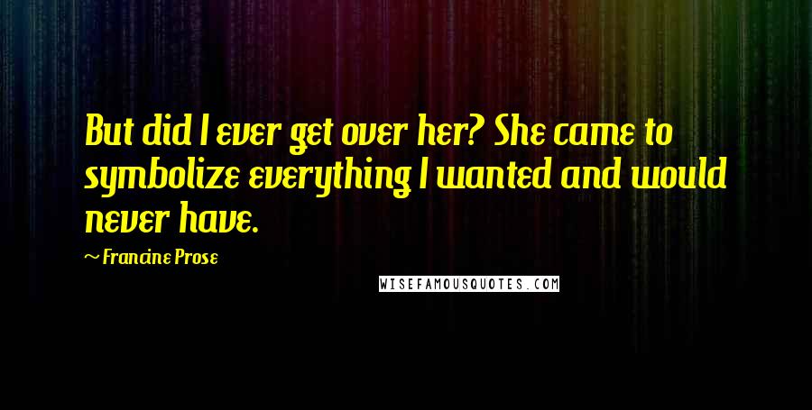 Francine Prose Quotes: But did I ever get over her? She came to symbolize everything I wanted and would never have.