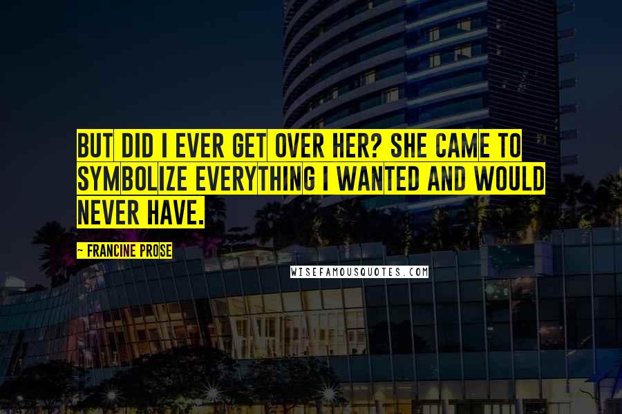 Francine Prose Quotes: But did I ever get over her? She came to symbolize everything I wanted and would never have.