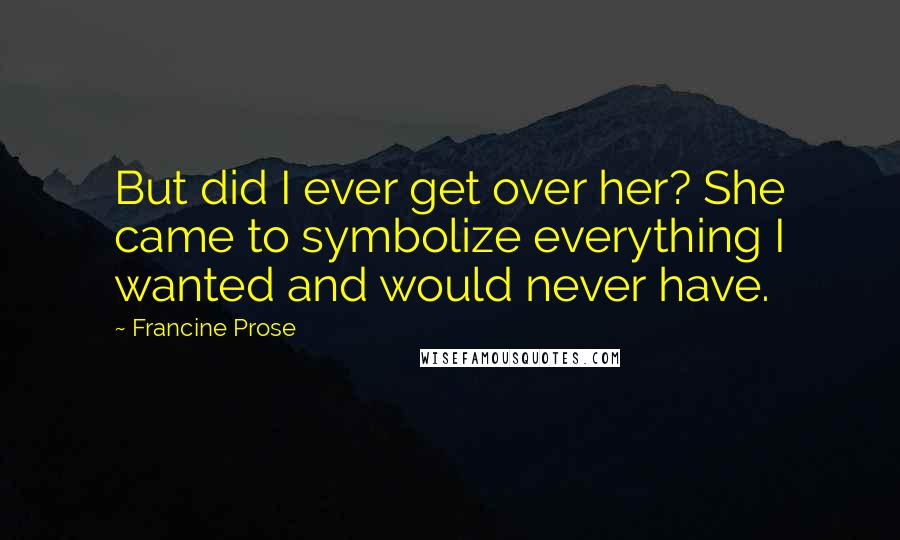 Francine Prose Quotes: But did I ever get over her? She came to symbolize everything I wanted and would never have.