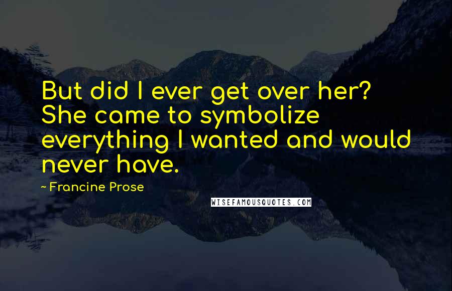 Francine Prose Quotes: But did I ever get over her? She came to symbolize everything I wanted and would never have.