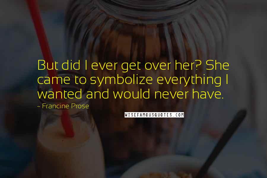 Francine Prose Quotes: But did I ever get over her? She came to symbolize everything I wanted and would never have.