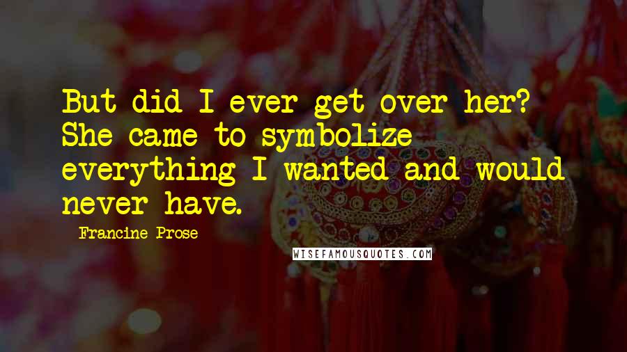 Francine Prose Quotes: But did I ever get over her? She came to symbolize everything I wanted and would never have.