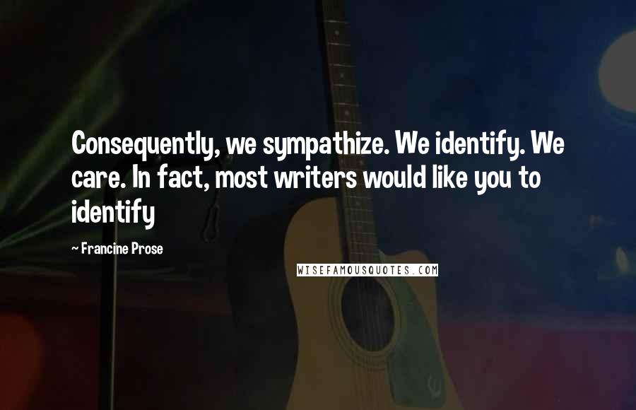 Francine Prose Quotes: Consequently, we sympathize. We identify. We care. In fact, most writers would like you to identify