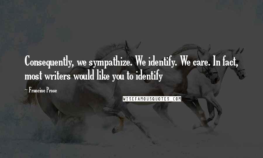 Francine Prose Quotes: Consequently, we sympathize. We identify. We care. In fact, most writers would like you to identify