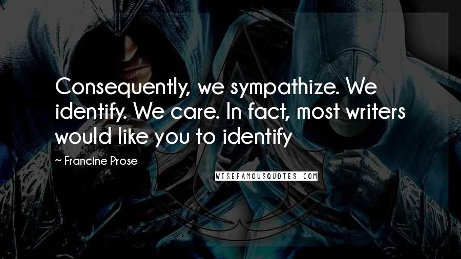 Francine Prose Quotes: Consequently, we sympathize. We identify. We care. In fact, most writers would like you to identify