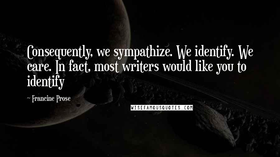Francine Prose Quotes: Consequently, we sympathize. We identify. We care. In fact, most writers would like you to identify