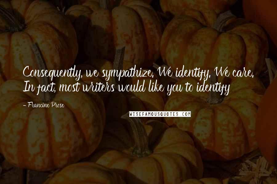 Francine Prose Quotes: Consequently, we sympathize. We identify. We care. In fact, most writers would like you to identify