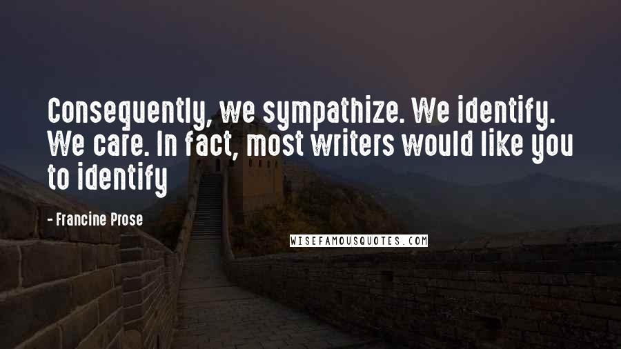 Francine Prose Quotes: Consequently, we sympathize. We identify. We care. In fact, most writers would like you to identify