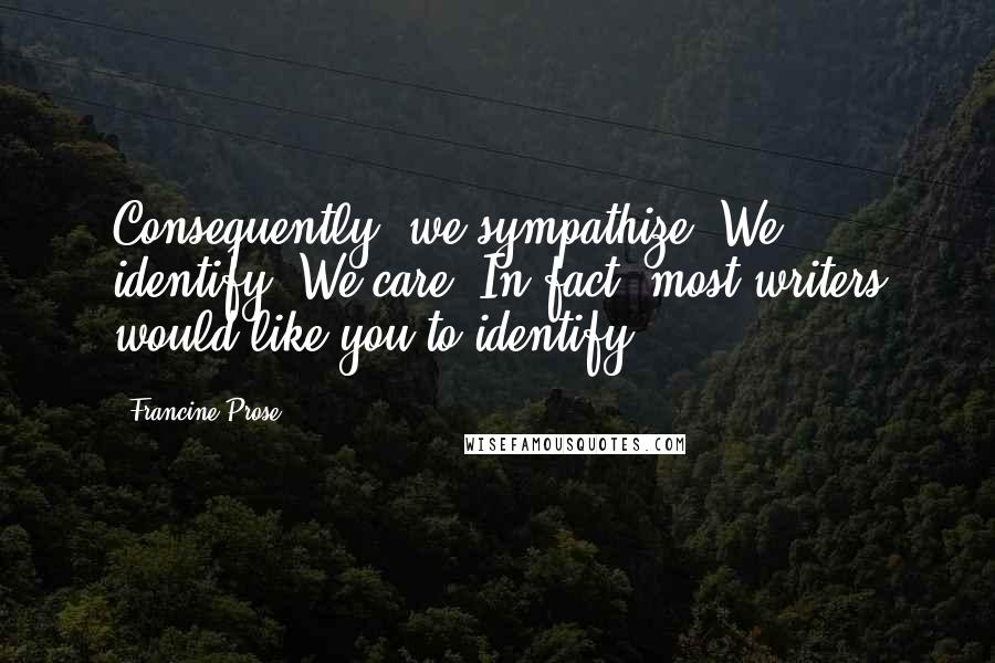 Francine Prose Quotes: Consequently, we sympathize. We identify. We care. In fact, most writers would like you to identify