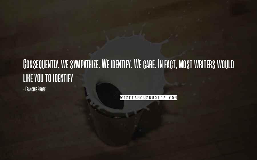 Francine Prose Quotes: Consequently, we sympathize. We identify. We care. In fact, most writers would like you to identify
