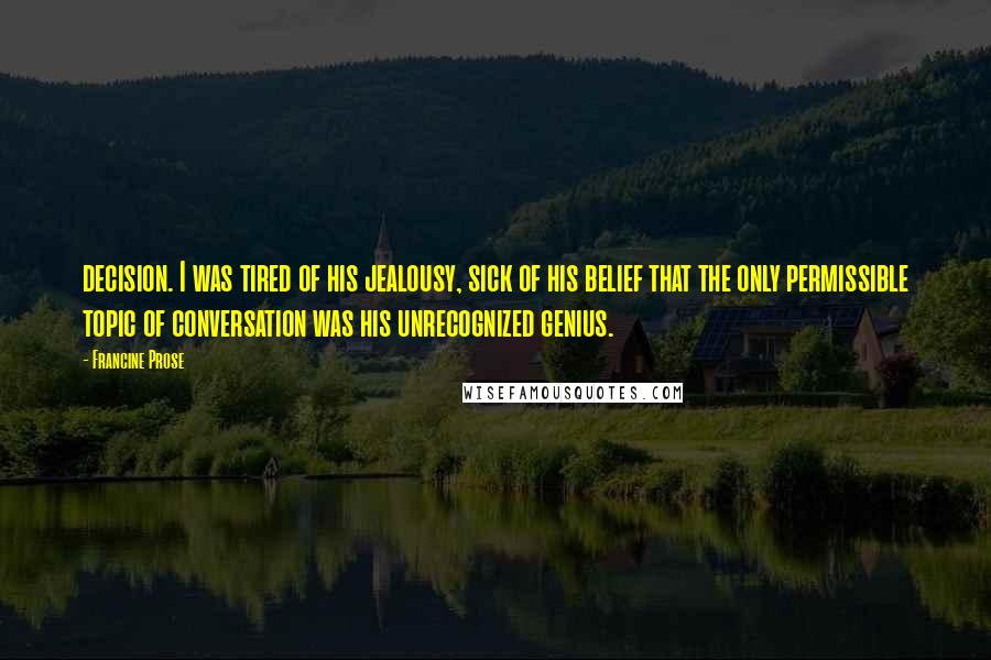 Francine Prose Quotes: decision. I was tired of his jealousy, sick of his belief that the only permissible topic of conversation was his unrecognized genius.