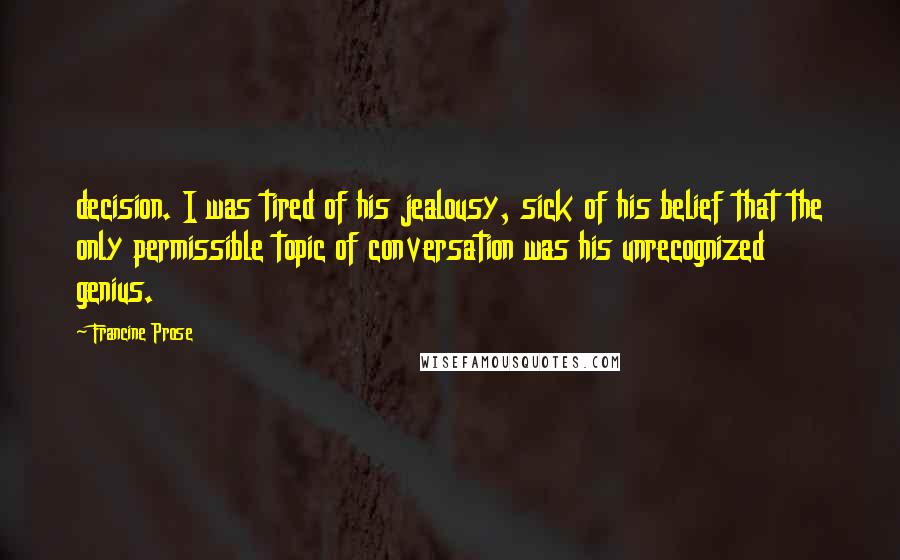 Francine Prose Quotes: decision. I was tired of his jealousy, sick of his belief that the only permissible topic of conversation was his unrecognized genius.