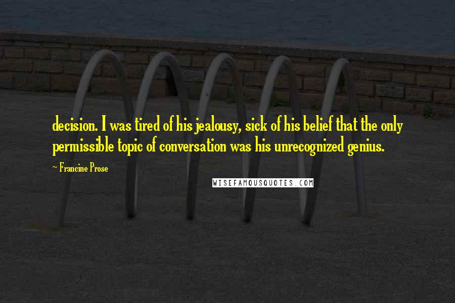 Francine Prose Quotes: decision. I was tired of his jealousy, sick of his belief that the only permissible topic of conversation was his unrecognized genius.