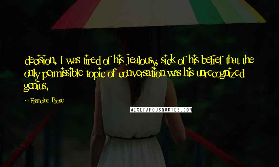 Francine Prose Quotes: decision. I was tired of his jealousy, sick of his belief that the only permissible topic of conversation was his unrecognized genius.