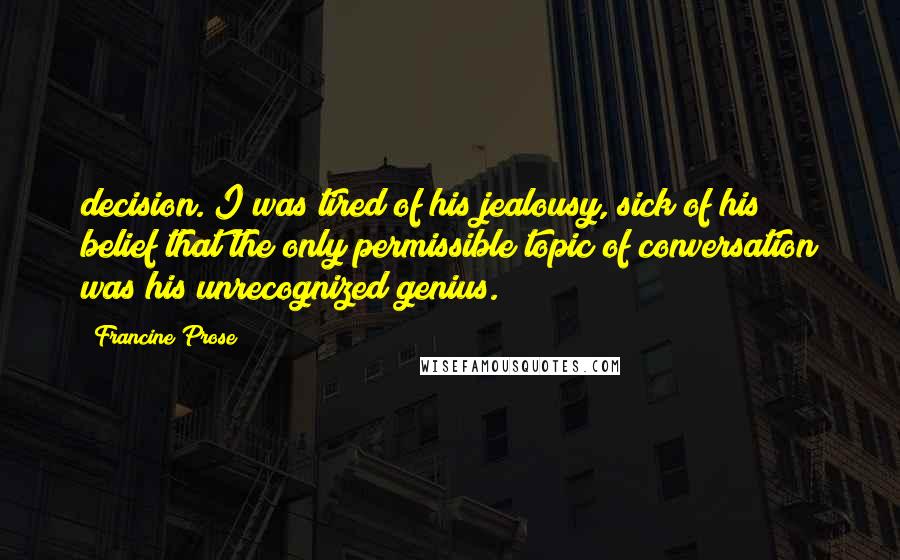 Francine Prose Quotes: decision. I was tired of his jealousy, sick of his belief that the only permissible topic of conversation was his unrecognized genius.