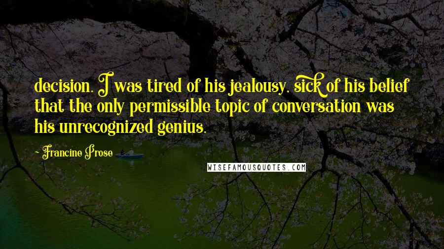 Francine Prose Quotes: decision. I was tired of his jealousy, sick of his belief that the only permissible topic of conversation was his unrecognized genius.