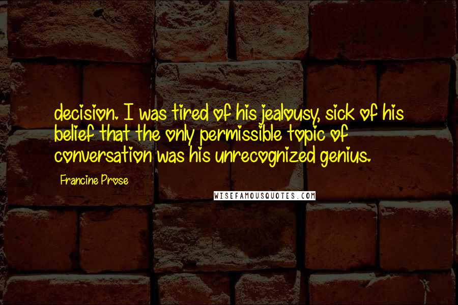 Francine Prose Quotes: decision. I was tired of his jealousy, sick of his belief that the only permissible topic of conversation was his unrecognized genius.
