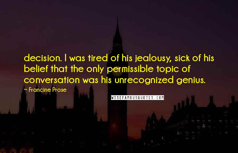 Francine Prose Quotes: decision. I was tired of his jealousy, sick of his belief that the only permissible topic of conversation was his unrecognized genius.