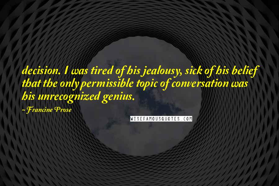Francine Prose Quotes: decision. I was tired of his jealousy, sick of his belief that the only permissible topic of conversation was his unrecognized genius.