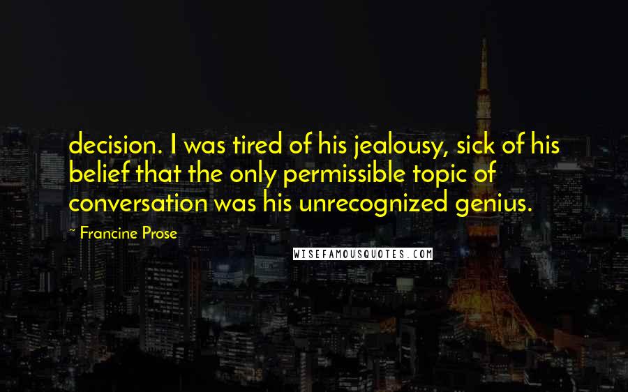 Francine Prose Quotes: decision. I was tired of his jealousy, sick of his belief that the only permissible topic of conversation was his unrecognized genius.