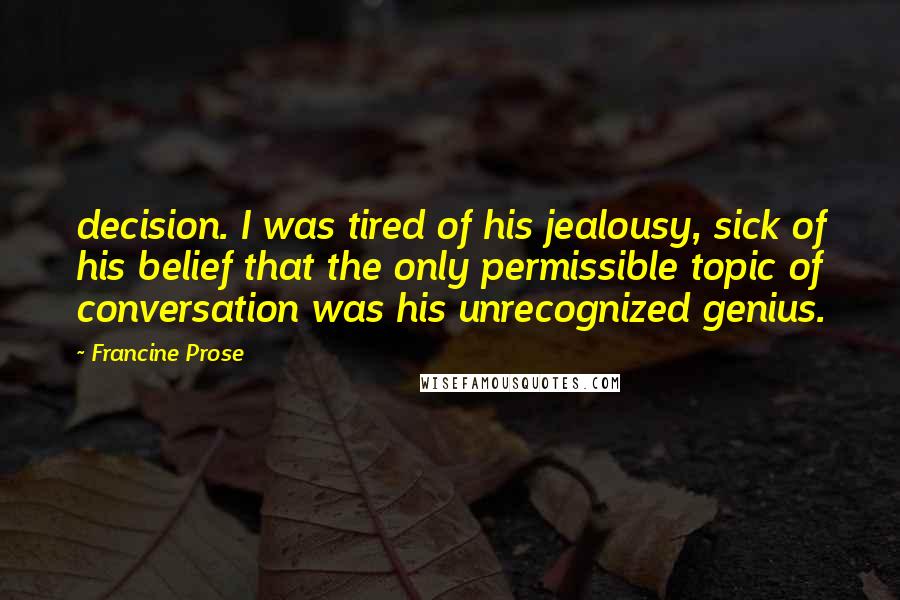 Francine Prose Quotes: decision. I was tired of his jealousy, sick of his belief that the only permissible topic of conversation was his unrecognized genius.