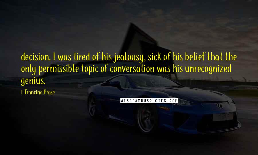 Francine Prose Quotes: decision. I was tired of his jealousy, sick of his belief that the only permissible topic of conversation was his unrecognized genius.