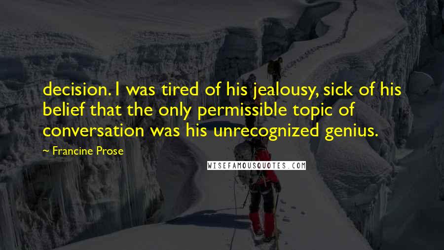 Francine Prose Quotes: decision. I was tired of his jealousy, sick of his belief that the only permissible topic of conversation was his unrecognized genius.