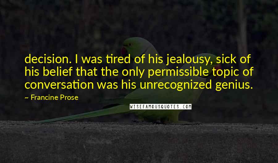 Francine Prose Quotes: decision. I was tired of his jealousy, sick of his belief that the only permissible topic of conversation was his unrecognized genius.
