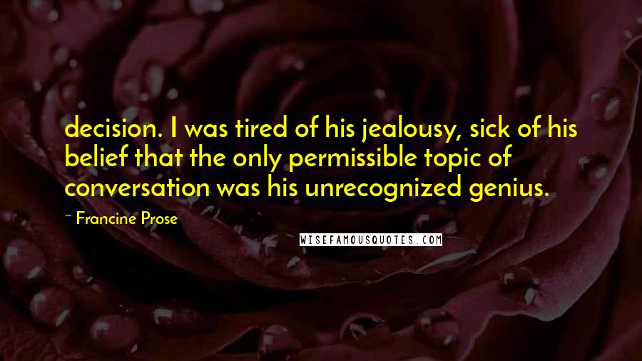 Francine Prose Quotes: decision. I was tired of his jealousy, sick of his belief that the only permissible topic of conversation was his unrecognized genius.
