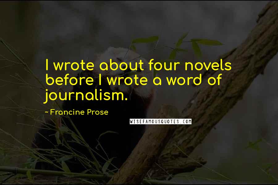 Francine Prose Quotes: I wrote about four novels before I wrote a word of journalism.