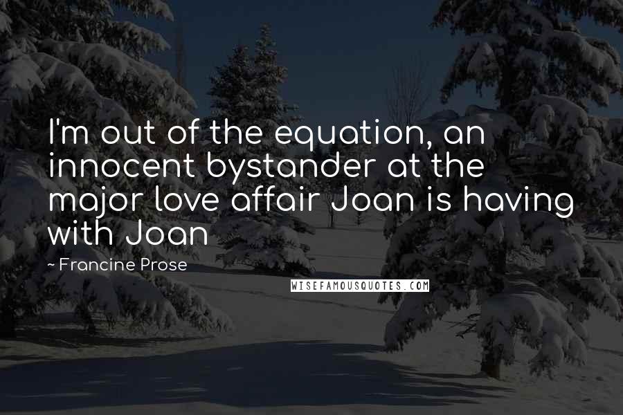 Francine Prose Quotes: I'm out of the equation, an innocent bystander at the major love affair Joan is having with Joan