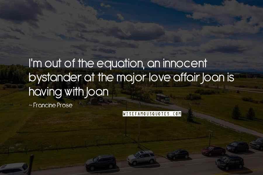 Francine Prose Quotes: I'm out of the equation, an innocent bystander at the major love affair Joan is having with Joan