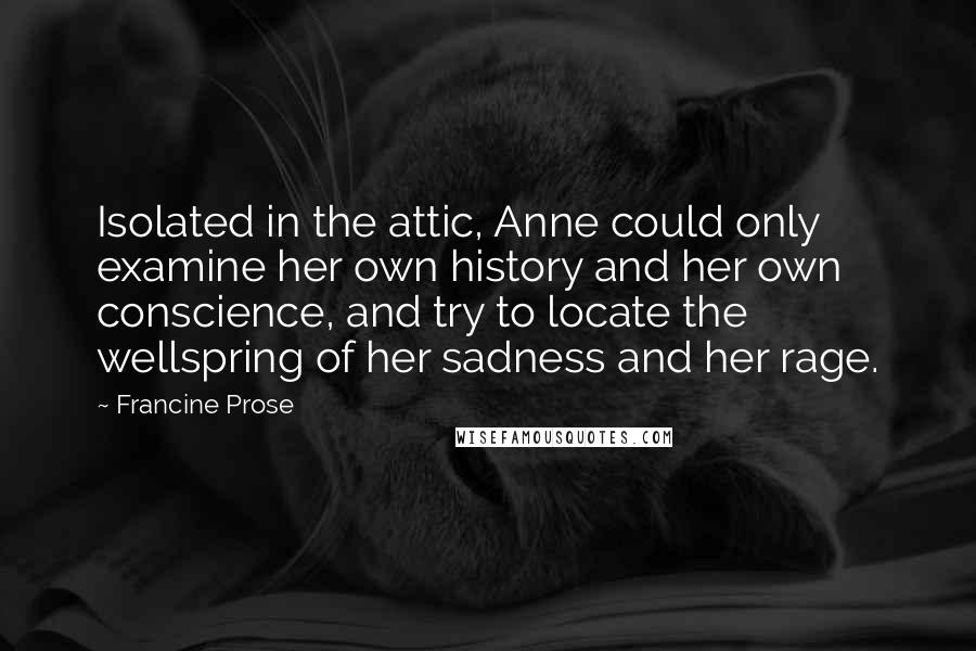 Francine Prose Quotes: Isolated in the attic, Anne could only examine her own history and her own conscience, and try to locate the wellspring of her sadness and her rage.