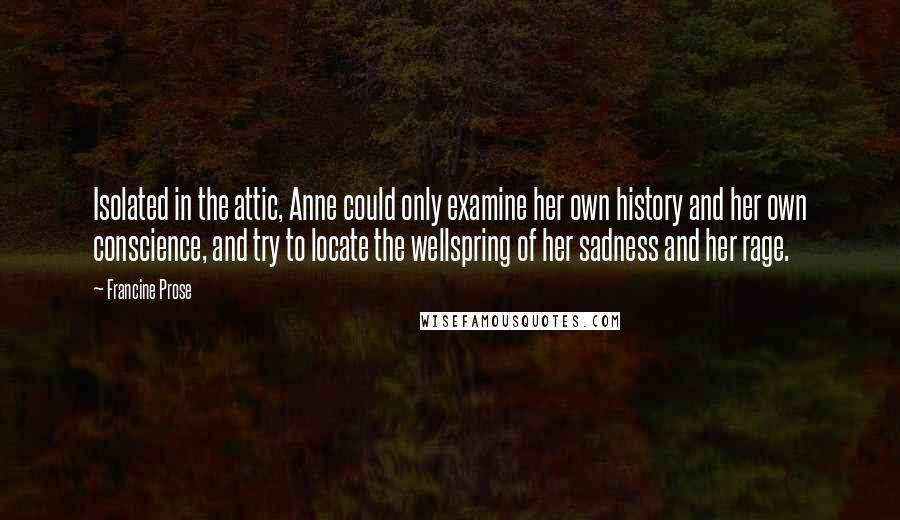 Francine Prose Quotes: Isolated in the attic, Anne could only examine her own history and her own conscience, and try to locate the wellspring of her sadness and her rage.