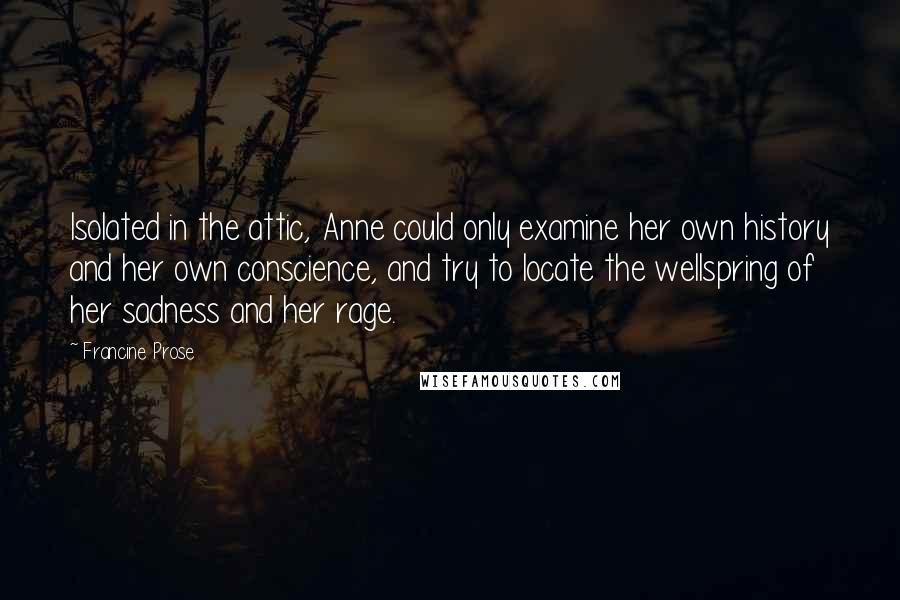 Francine Prose Quotes: Isolated in the attic, Anne could only examine her own history and her own conscience, and try to locate the wellspring of her sadness and her rage.