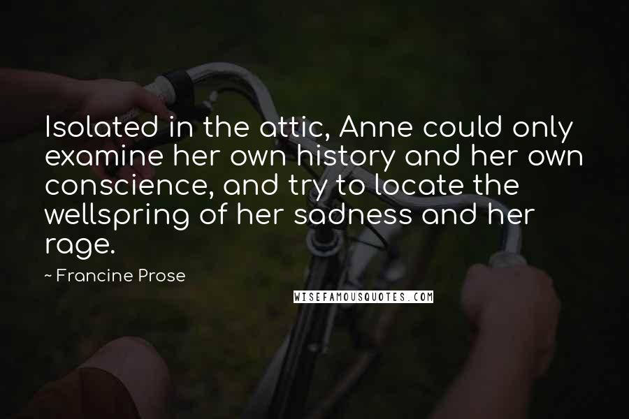 Francine Prose Quotes: Isolated in the attic, Anne could only examine her own history and her own conscience, and try to locate the wellspring of her sadness and her rage.