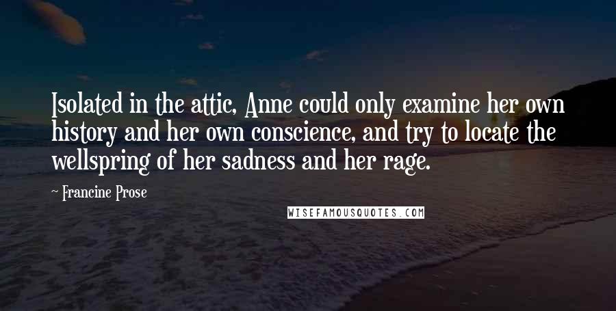 Francine Prose Quotes: Isolated in the attic, Anne could only examine her own history and her own conscience, and try to locate the wellspring of her sadness and her rage.