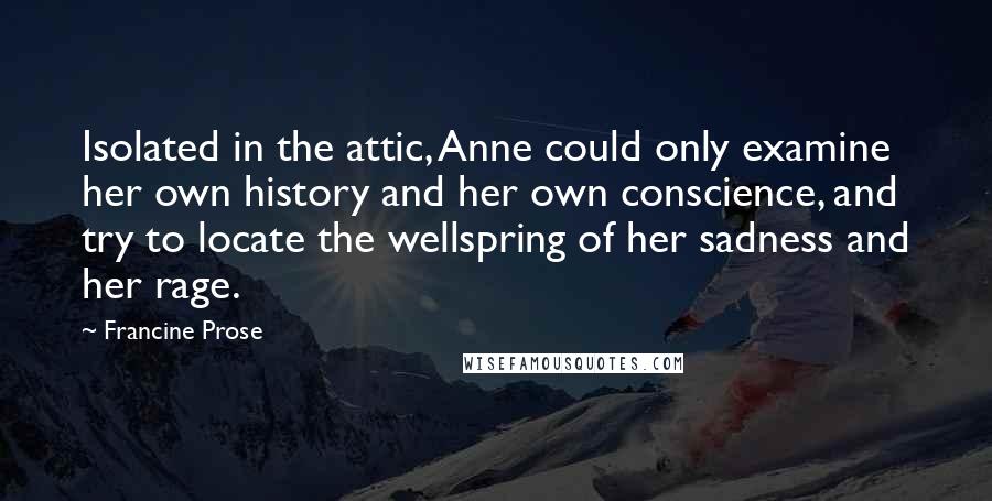 Francine Prose Quotes: Isolated in the attic, Anne could only examine her own history and her own conscience, and try to locate the wellspring of her sadness and her rage.